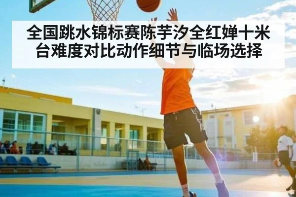 全国跳水锦标赛陈芋汐全红婵十米台难度对比动作细节与临场选择